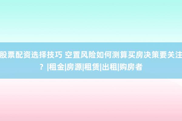 股票配资选择技巧 空置风险如何测算买房决策要关注？|租金|房源|租赁|出租|购房者