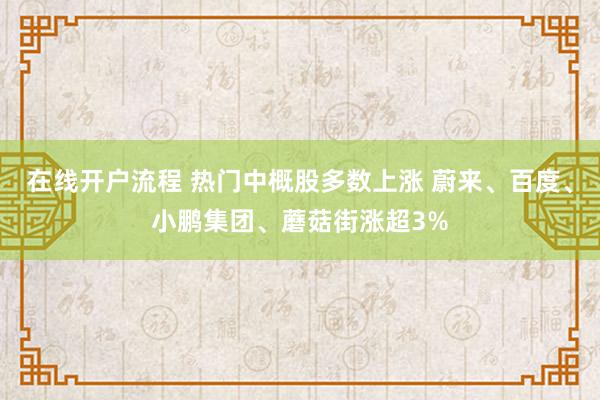 在线开户流程 热门中概股多数上涨 蔚来、百度、小鹏集团、蘑菇街涨超3%