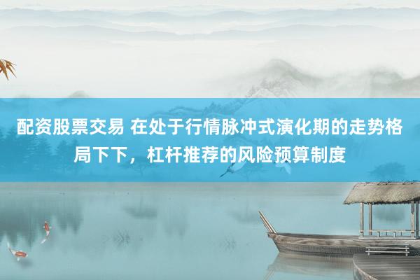 配资股票交易 在处于行情脉冲式演化期的走势格局下下，杠杆推荐的风险预算制度