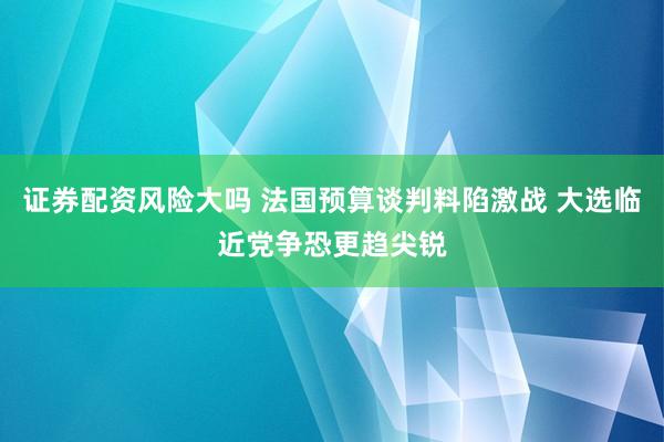 证券配资风险大吗 法国预算谈判料陷激战 大选临近党争恐更趋尖锐