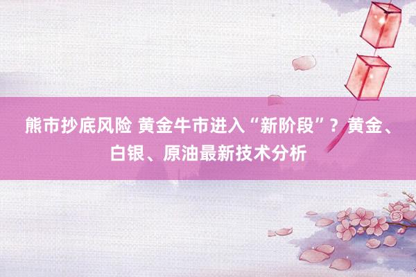 熊市抄底风险 黄金牛市进入“新阶段”？黄金、白银、原油最新技术分析