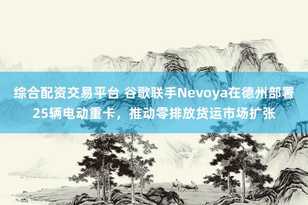 综合配资交易平台 谷歌联手Nevoya在德州部署25辆电动重卡，推动零排放货运市场扩张