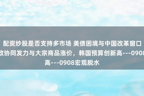 配资炒股是否支持多市场 美债困境与中国改革窗口，中国财政协同发力与大宗商品涨价，韩国预算创新高---0908宏观脱水
