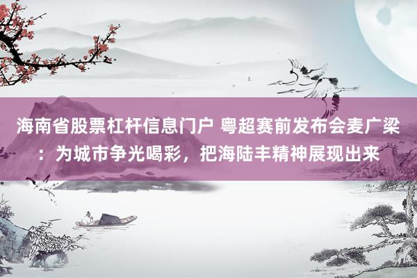 海南省股票杠杆信息门户 粤超赛前发布会麦广梁：为城市争光喝彩，把海陆丰精神展现出来