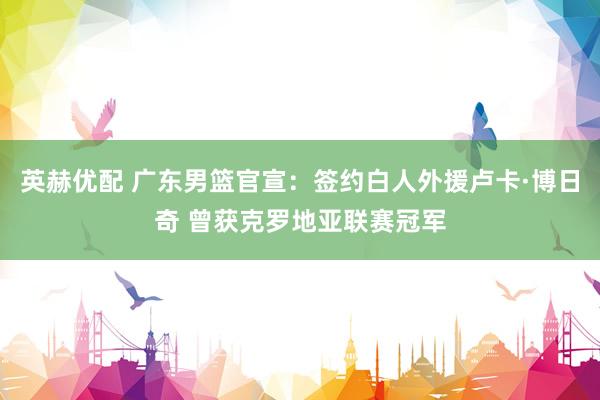 英赫优配 广东男篮官宣：签约白人外援卢卡·博日奇 曾获克罗地亚联赛冠军