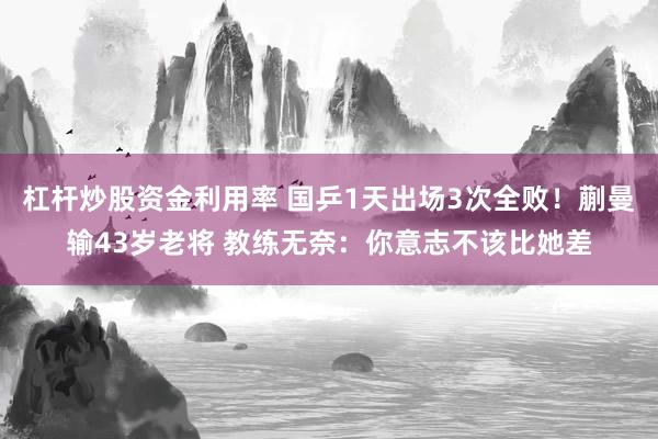 杠杆炒股资金利用率 国乒1天出场3次全败！蒯曼输43岁老将 教练无奈：你意志不该比她差