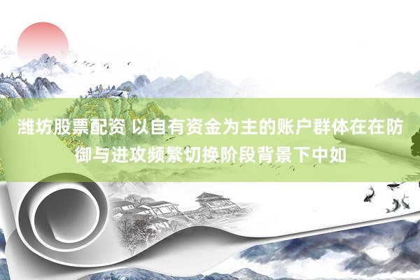 潍坊股票配资 以自有资金为主的账户群体在在防御与进攻频繁切换阶段背景下中如