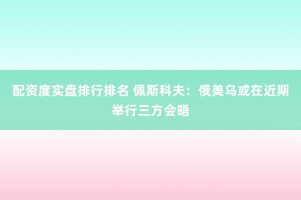 配资度实盘排行排名 佩斯科夫：俄美乌或在近期举行三方会晤