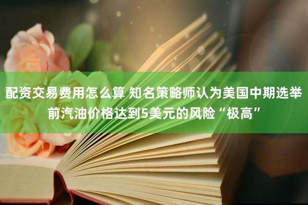 配资交易费用怎么算 知名策略师认为美国中期选举前汽油价格达到5美元的风险“极高”
