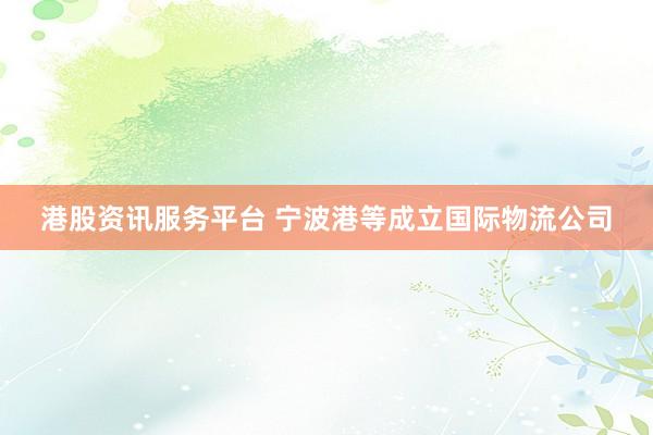 港股资讯服务平台 宁波港等成立国际物流公司