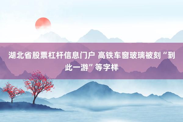 湖北省股票杠杆信息门户 高铁车窗玻璃被刻“到此一游”等字样