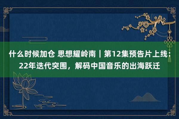 什么时候加仓 思想耀岭南｜第12集预告片上线：22年迭代突围，解码中国音乐的出海跃迁