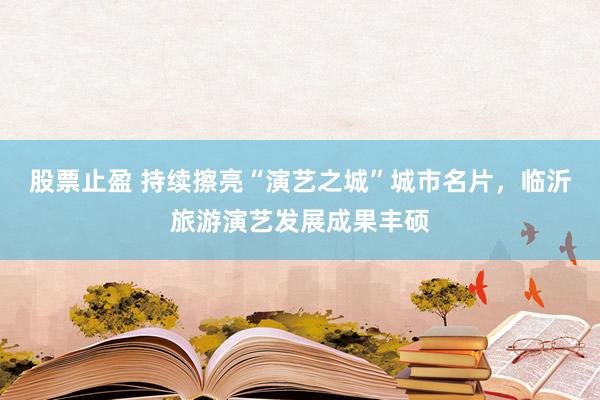 股票止盈 持续擦亮“演艺之城”城市名片,临沂旅游演艺发展成果丰硕