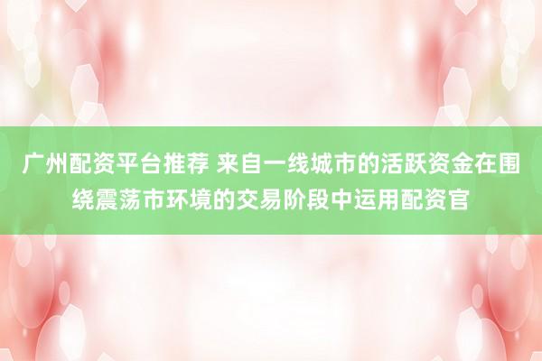 广州配资平台推荐 来自一线城市的活跃资金在围绕震荡市环境的交易阶段中运用配资官