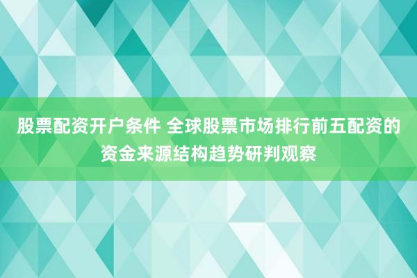 股票配资开户条件 全球股票市场排行前五配资的资金来源结构趋势研判观察