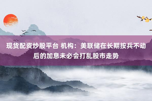 现货配资炒股平台 机构：美联储在长期按兵不动后的加息未必会打乱股市走势