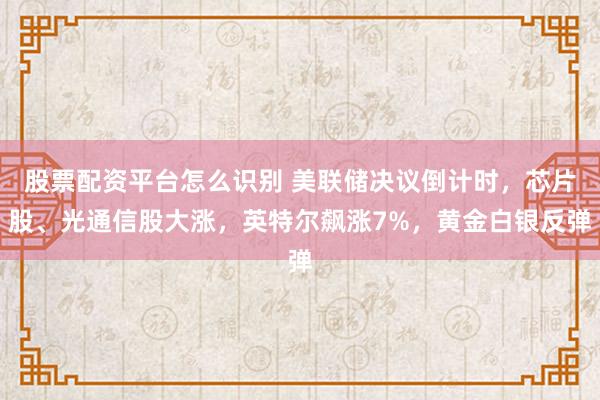 股票配资平台怎么识别 美联储决议倒计时，芯片股、光通信股大涨，英特尔飙涨7%，黄金白银反弹