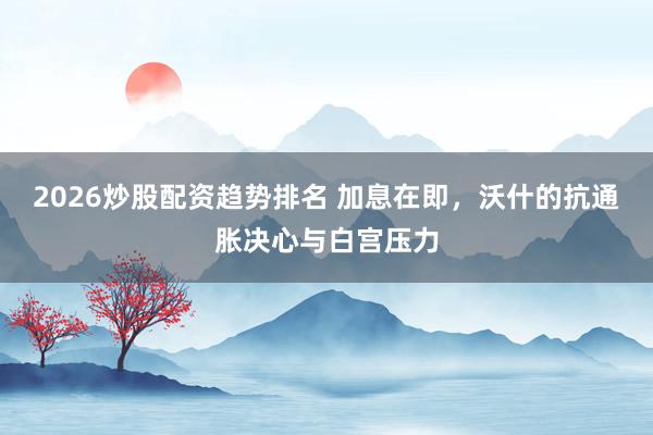 2026炒股配资趋势排名 加息在即,沃什的抗通胀决心与白宫压力