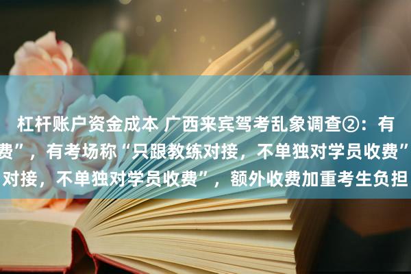 杠杆账户资金成本 广西来宾驾考乱象调查②：有区县报名费已含“场地费”，有考场称“只跟教练对接，不单独对学员收费”，额外收费加重考生负担