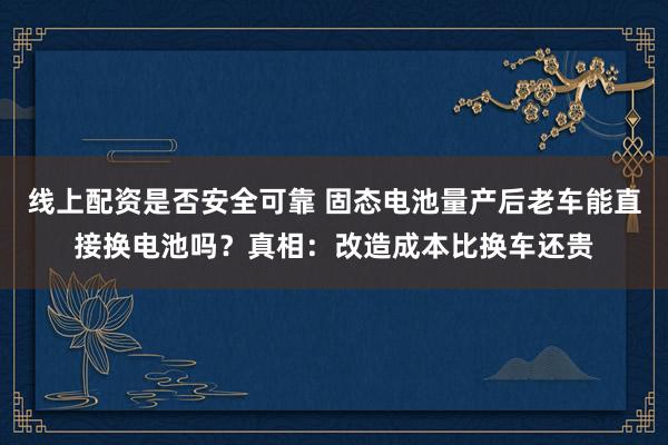 线上配资是否安全可靠 固态电池量产后老车能直接换电池吗？真相：改造成本比换车还贵