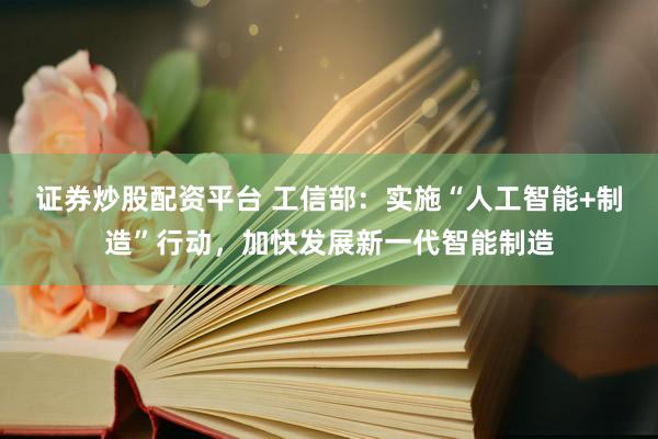 证券炒股配资平台 工信部：实施“人工智能+制造”行动，加快发展新一代智能制造