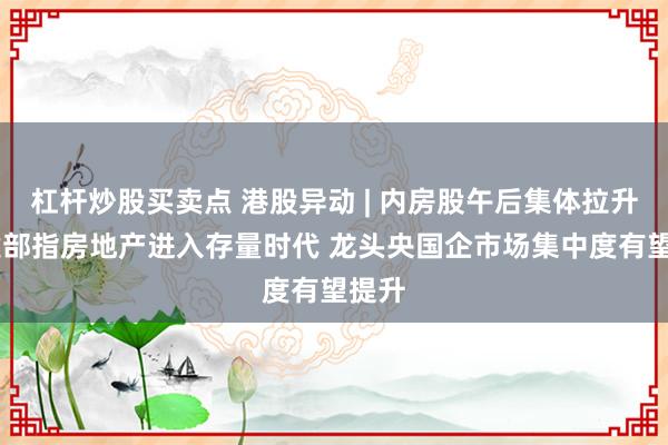 杠杆炒股买卖点 港股异动 | 内房股午后集体拉升 住建部指房地产进入存量时代 龙头央国企市场集中度有望提升