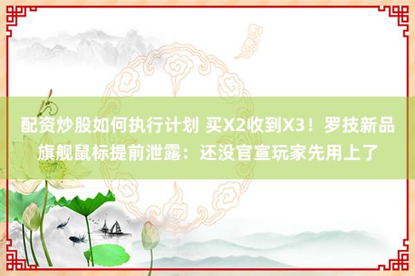 配资炒股如何执行计划 买X2收到X3！罗技新品旗舰鼠标提前泄露：还没官宣玩家先用上了