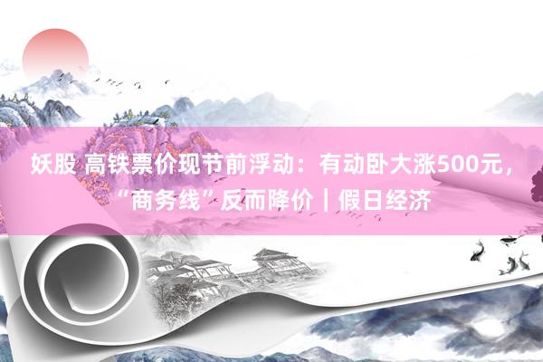 妖股 高铁票价现节前浮动：有动卧大涨500元，“商务线”反而降价｜假日经济