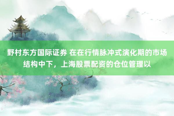 野村东方国际证券 在在行情脉冲式演化期的市场结构中下，上海股票配资的仓位管理以