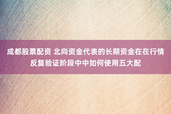 成都股票配资 北向资金代表的长期资金在在行情反复验证阶段中中如何使用五大配