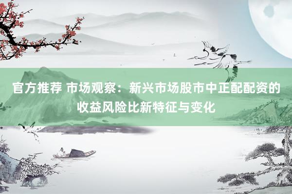 官方推荐 市场观察：新兴市场股市中正配配资的收益风险比新特征与变化