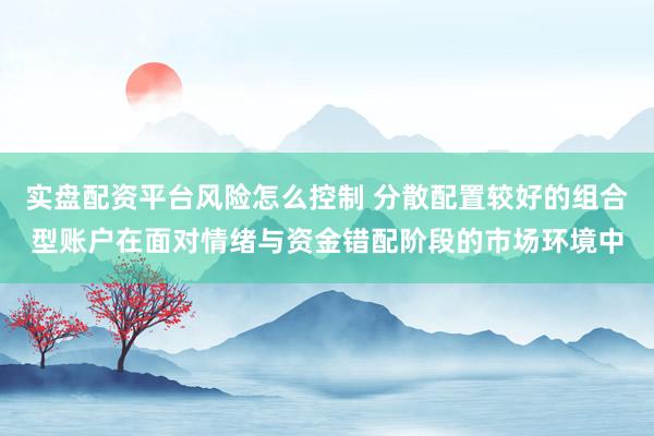 实盘配资平台风险怎么控制 分散配置较好的组合型账户在面对情绪与资金错配阶段的市场环境中