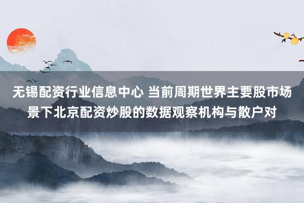 无锡配资行业信息中心 当前周期世界主要股市场景下北京配资炒股的数据观察机构与散户对