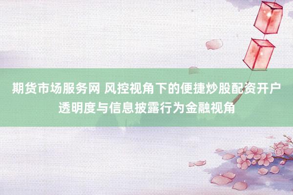 期货市场服务网 风控视角下的便捷炒股配资开户透明度与信息披露行为金融视角