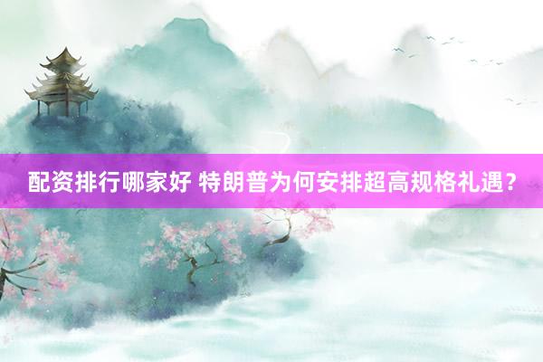 配资排行哪家好 特朗普为何安排超高规格礼遇？