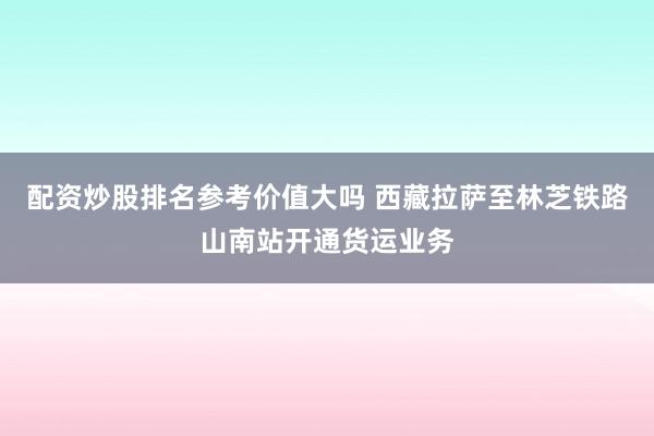 配资炒股排名参考价值大吗 西藏拉萨至林芝铁路山南站开通货运业务