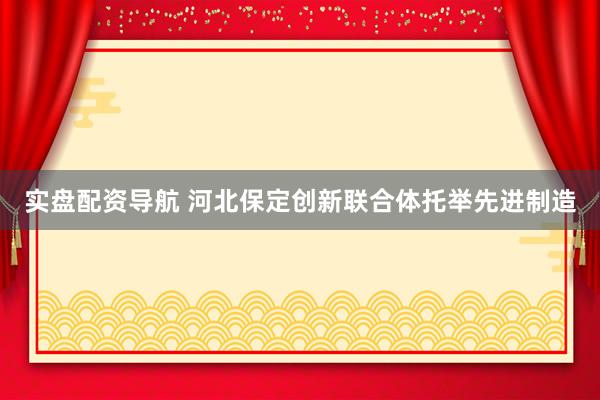实盘配资导航 河北保定创新联合体托举先进制造
