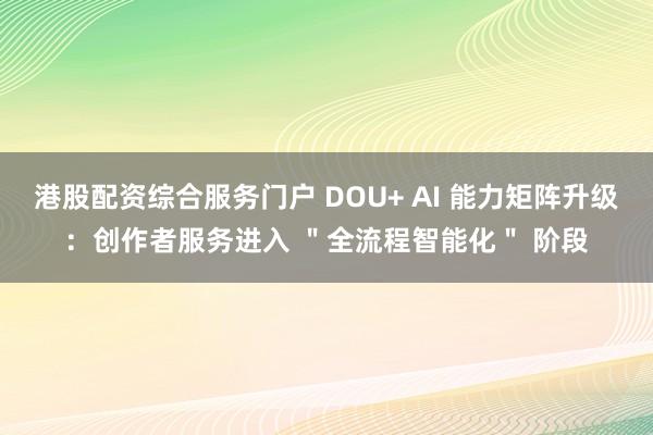港股配资综合服务门户 DOU+ AI 能力矩阵升级:创作者服务进入 "全流程智能化" 阶段