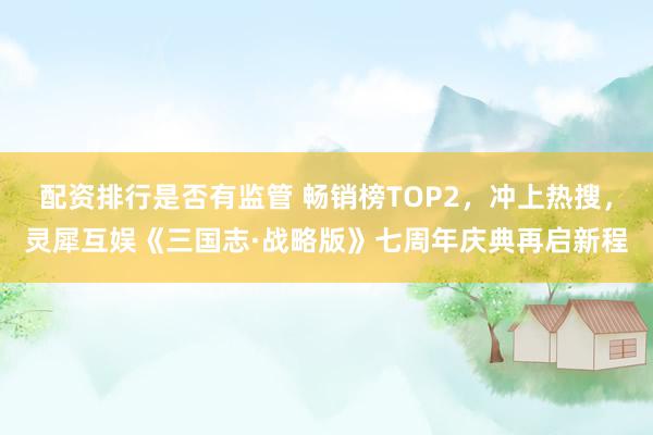 配资排行是否有监管 畅销榜TOP2，冲上热搜，灵犀互娱《三国志·战略版》七周年庆典再启新程