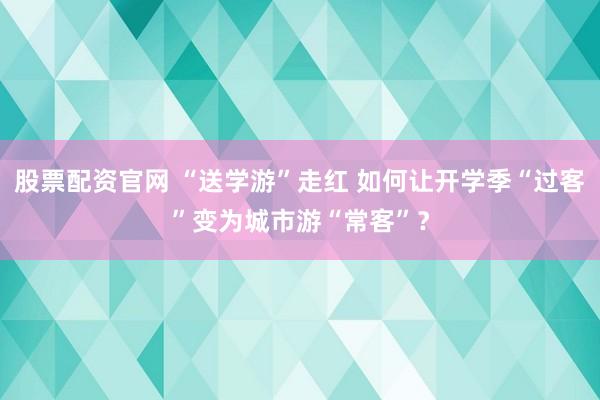 股票配资官网 “送学游”走红 如何让开学季“过客”变为城市游“常客”？