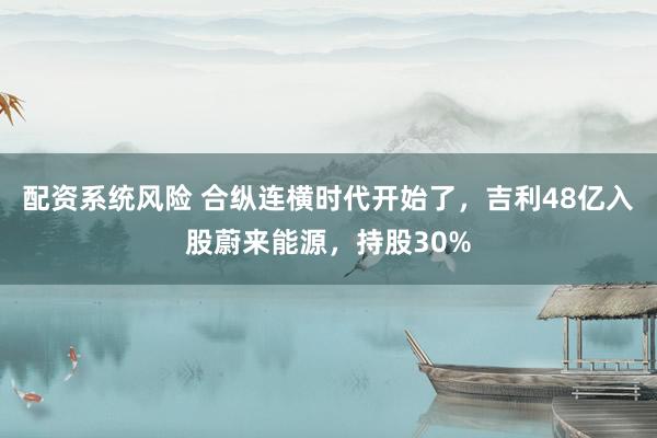 配资系统风险 合纵连横时代开始了，吉利48亿入股蔚来能源，持股30%