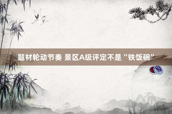 题材轮动节奏 景区A级评定不是“铁饭碗”