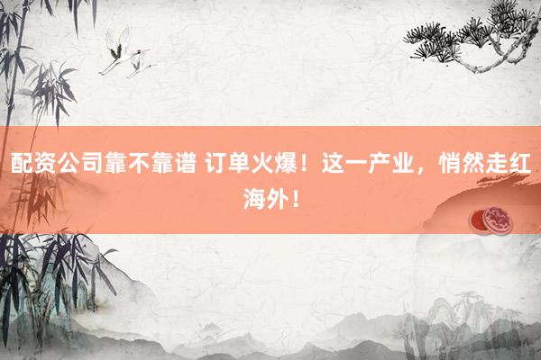 配资公司靠不靠谱 订单火爆！这一产业，悄然走红海外！