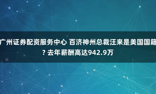 广州证券配资服务中心 百济神州总裁汪来是美国国籍? 去年薪酬高达942.9万