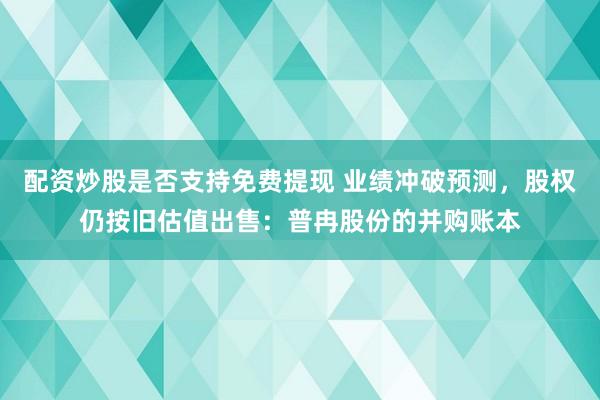 配资炒股是否支持免费提现 业绩冲破预测，股权仍按旧估值出售：普冉股份的并购账本