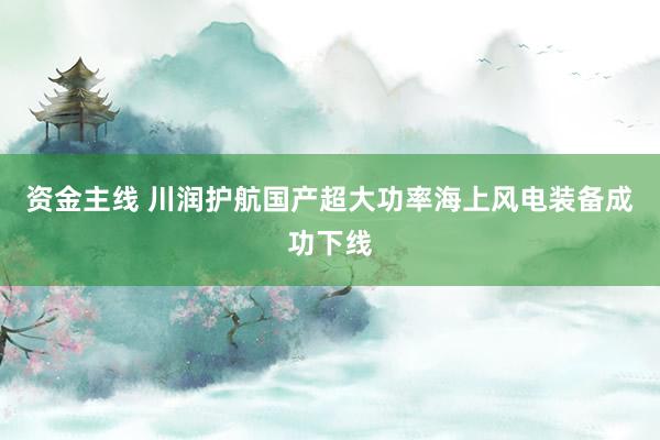 资金主线 川润护航国产超大功率海上风电装备成功下线