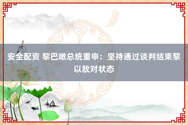 安全配资 黎巴嫩总统重申：坚持通过谈判结束黎以敌对状态