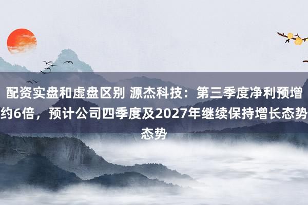 配资实盘和虚盘区别 源杰科技：第三季度净利预增约6倍，预计公司四季度及2027年继续保持增长态势