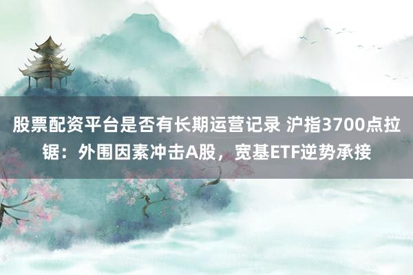 股票配资平台是否有长期运营记录 沪指3700点拉锯：外围因素冲击A股，宽基ETF逆势承接
