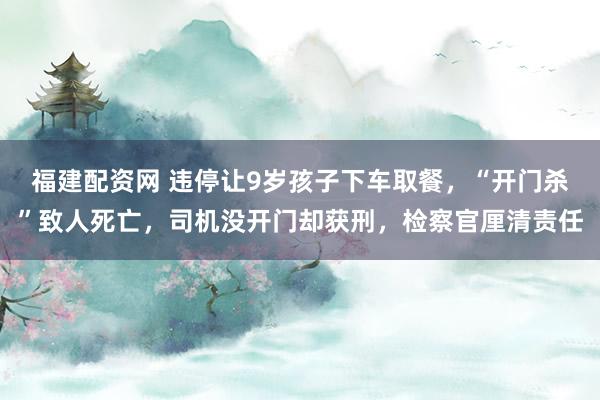 福建配资网 违停让9岁孩子下车取餐，“开门杀”致人死亡，司机没开门却获刑，检察官厘清责任